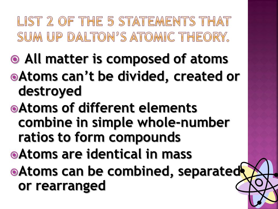  All matter is composed of atoms  Atoms can’t be divided, created or destroyed  Atoms of different elements combine in simple whole-number ratios to form compounds  Atoms are identical in mass  Atoms can be combined, separated or rearranged