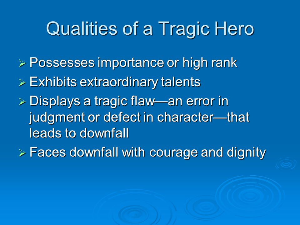 Qualities of a Tragic Hero  Possesses importance or high rank  Exhibits extraordinary talents  Displays a tragic flaw—an error in judgment or defect in character—that leads to downfall  Faces downfall with courage and dignity