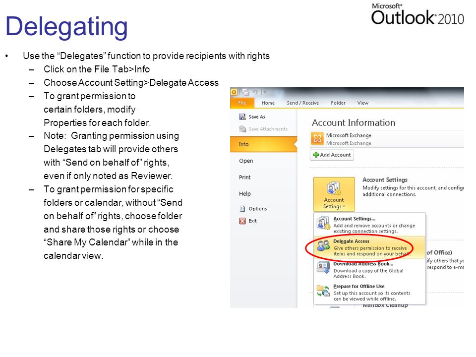 Delegating Use the Delegates function to provide recipients with rights –Click on the File Tab>Info –Choose Account Setting>Delegate Access –To grant permission to certain folders, modify Properties for each folder.