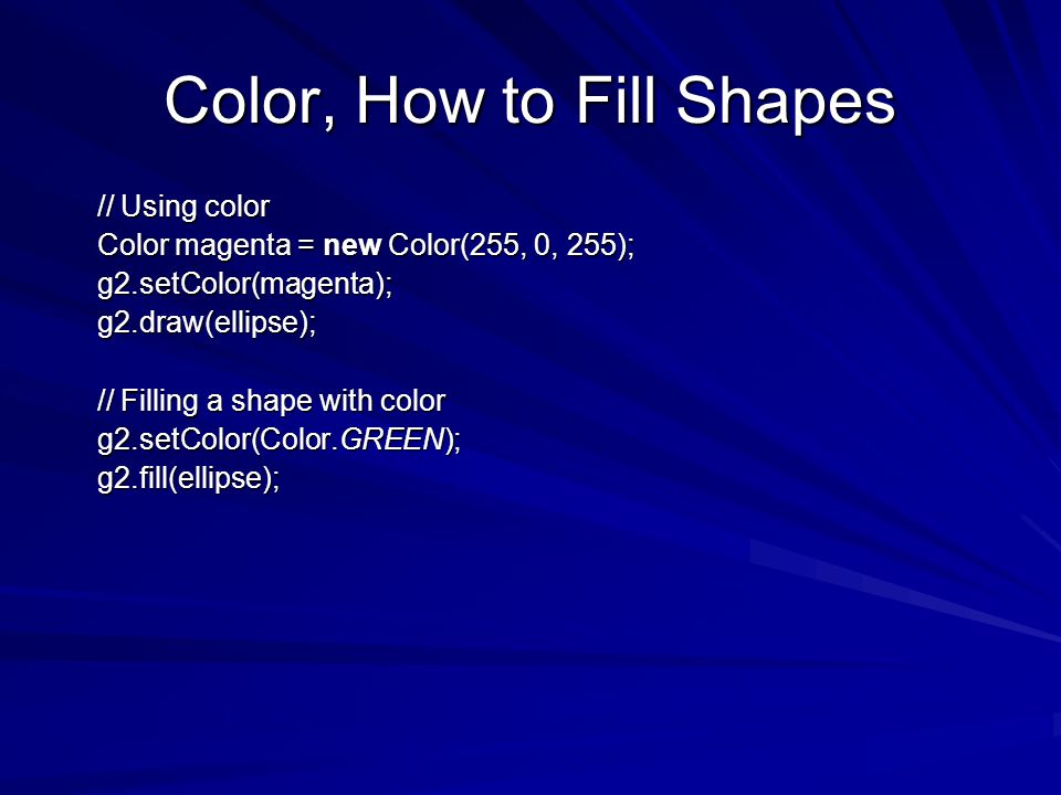 Color, How to Fill Shapes // Using color // Using color Color magenta = new Color(255, 0, 255); Color magenta = new Color(255, 0, 255); g2.setColor(magenta); g2.setColor(magenta); g2.draw(ellipse); g2.draw(ellipse); // Filling a shape with color // Filling a shape with color g2.setColor(Color.GREEN); g2.setColor(Color.GREEN); g2.fill(ellipse); g2.fill(ellipse);