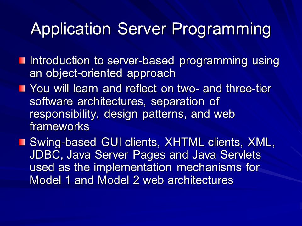 Application Server Programming Introduction to server-based programming using an object-oriented approach You will learn and reflect on two- and three-tier software architectures, separation of responsibility, design patterns, and web frameworks Swing-based GUI clients, XHTML clients, XML, JDBC, Java Server Pages and Java Servlets used as the implementation mechanisms for Model 1 and Model 2 web architectures