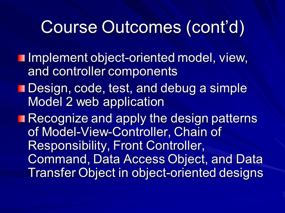 Course Outcomes (cont’d) Implement object-oriented model, view, and controller components Design, code, test, and debug a simple Model 2 web application Recognize and apply the design patterns of Model-View-Controller, Chain of Responsibility, Front Controller, Command, Data Access Object, and Data Transfer Object in object-oriented designs