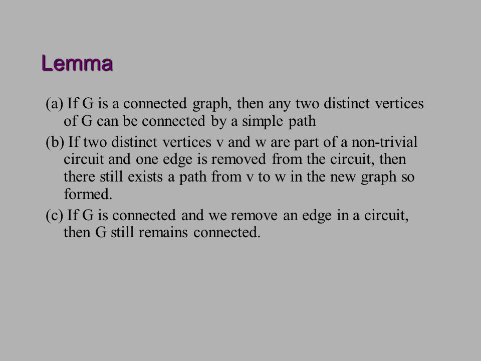 Lemma (a) If G is a connected graph, then any two distinct vertices of G can be connected by a simple path (b) If two distinct vertices v and w are part of a non-trivial circuit and one edge is removed from the circuit, then there still exists a path from v to w in the new graph so formed.