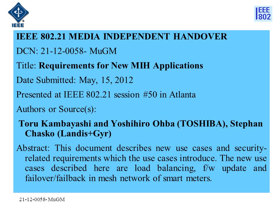 MuGM IEEE MEDIA INDEPENDENT HANDOVER DCN: MuGM Title: Requirements for New MIH Applications Date Submitted: May, 15, 2012 Presented at IEEE session #50 in Atlanta Authors or Source(s): Toru Kambayashi and Yoshihiro Ohba (TOSHIBA), Stephan Chasko (Landis+Gyr) Abstract: This document describes new use cases and security- related requirements which the use cases introduce.