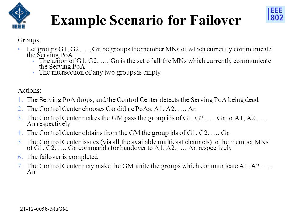 Example Scenario for Failover Groups: Let groups G1, G2, …, Gn be groups the member MNs of which currently communicate the Serving PoA The union of G1, G2, …, Gn is the set of all the MNs which currently communicate the Serving PoA The intersection of any two groups is empty Actions: 1.The Serving PoA drops, and the Control Center detects the Serving PoA being dead 2.The Control Center chooses Candidate PoAs: A1, A2, …, An 3.The Control Center makes the GM pass the group ids of G1, G2, …, Gn to A1, A2, …, An respectively 4.The Control Center obtains from the GM the group ids of G1, G2, …, Gn 5.The Control Center issues (via all the available multicast channels) to the member MNs of G1, G2, …, Gn commands for handover to A1, A2, …, An respectively 6.The failover is completed 7.The Control Center may make the GM unite the groups which communicate A1, A2, …, An MuGM