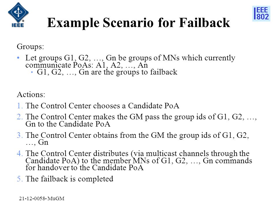 Example Scenario for Failback Groups: Let groups G1, G2, …, Gn be groups of MNs which currently communicate PoAs: A1, A2, …, An G1, G2, …, Gn are the groups to failback Actions: 1.The Control Center chooses a Candidate PoA 2.The Control Center makes the GM pass the group ids of G1, G2, …, Gn to the Candidate PoA 3.The Control Center obtains from the GM the group ids of G1, G2, …, Gn 4.The Control Center distributes (via multicast channels through the Candidate PoA) to the member MNs of G1, G2, …, Gn commands for handover to the Candidate PoA 5.The failback is completed MuGM