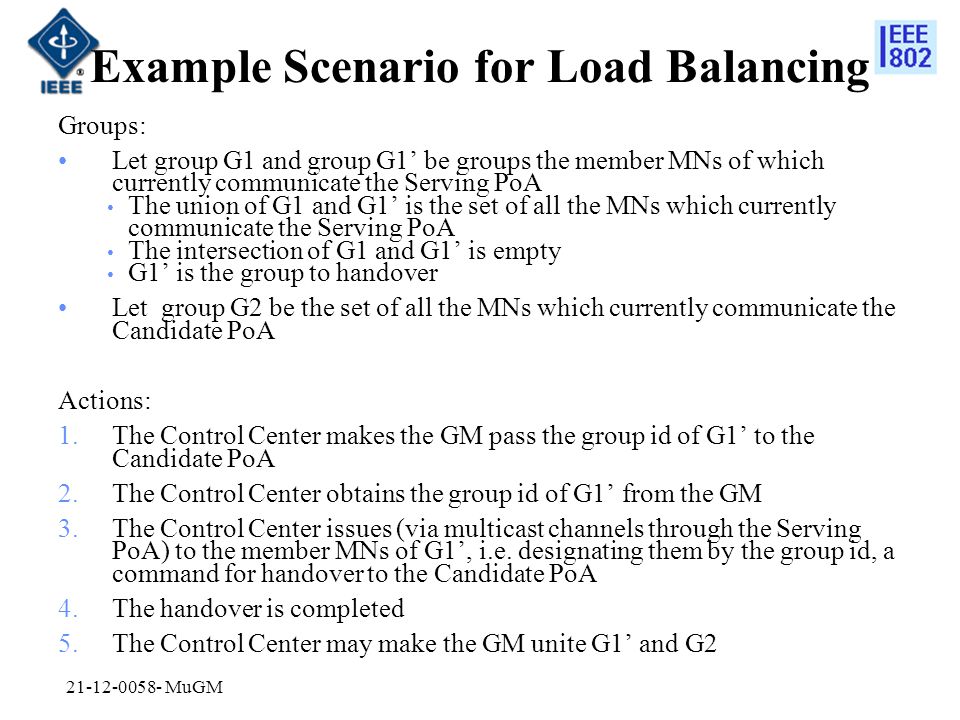 Example Scenario for Load Balancing Groups: Let group G1 and group G1’ be groups the member MNs of which currently communicate the Serving PoA The union of G1 and G1’ is the set of all the MNs which currently communicate the Serving PoA The intersection of G1 and G1’ is empty G1’ is the group to handover Let group G2 be the set of all the MNs which currently communicate the Candidate PoA Actions: 1.The Control Center makes the GM pass the group id of G1’ to the Candidate PoA 2.The Control Center obtains the group id of G1’ from the GM 3.The Control Center issues (via multicast channels through the Serving PoA) to the member MNs of G1’, i.e.