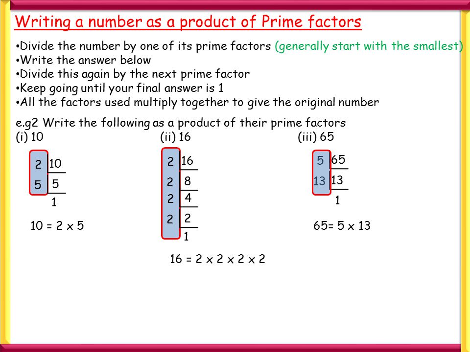 10 1 Writing a number as a product of Prime factors Divide the number by one of its prime factors (generally start with the smallest) Write the answer below Divide this again by the next prime factor Keep going until your final answer is 1 All the factors used multiply together to give the original number e.g2 Write the following as a product of their prime factors (i) 10 (ii) 16(iii) = 2 x = 2 x 2 x 2 x = 5 x 13