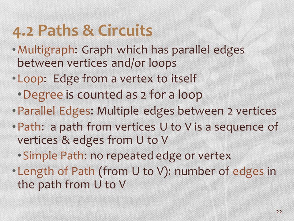 Paths & Circuits Multigraph: Graph which has parallel edges between vertices and/or loops Loop: Edge from a vertex to itself Degree is counted as 2 for a loop Parallel Edges: Multiple edges between 2 vertices Path: a path from vertices U to V is a sequence of vertices & edges from U to V Simple Path: no repeated edge or vertex Length of Path (from U to V): number of edges in the path from U to V