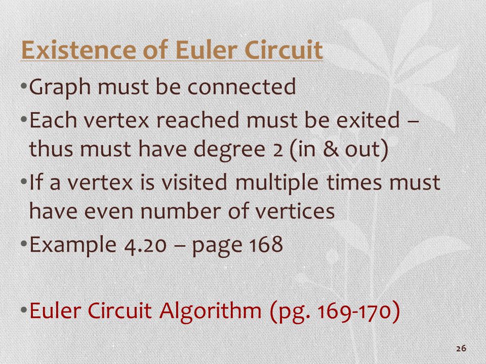 26 Existence of Euler Circuit Graph must be connected Each vertex reached must be exited – thus must have degree 2 (in & out) If a vertex is visited multiple times must have even number of vertices Example 4.20 – page 168 Euler Circuit Algorithm (pg.