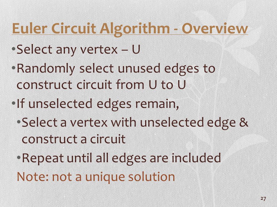 27 Euler Circuit Algorithm - Overview Select any vertex – U Randomly select unused edges to construct circuit from U to U If unselected edges remain, Select a vertex with unselected edge & construct a circuit Repeat until all edges are included Note: not a unique solution