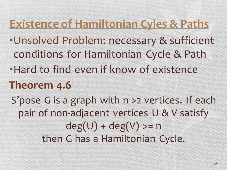 32 Existence of Hamiltonian Cyles & Paths Unsolved Problem: necessary & sufficient conditions for Hamiltonian Cycle & Path Hard to find even if know of existence Theorem 4.6 S’pose G is a graph with n >2 vertices.
