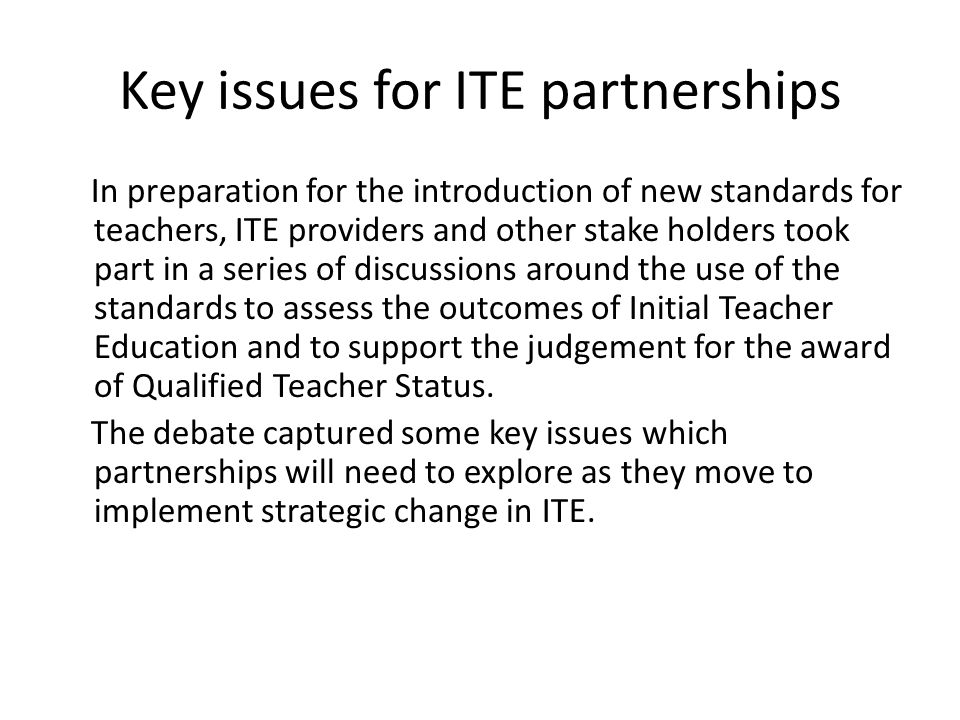 Key issues for ITE partnerships In preparation for the introduction of new standards for teachers, ITE providers and other stake holders took part in a series of discussions around the use of the standards to assess the outcomes of Initial Teacher Education and to support the judgement for the award of Qualified Teacher Status.