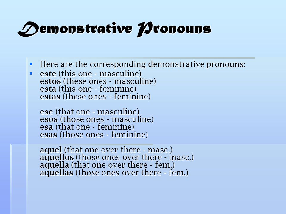 Demonstrative Pronouns  Here are the corresponding demonstrative pronouns:  este (this one - masculine) estos (these ones - masculine) esta (this one - feminine) estas (these ones - feminine) ese (that one - masculine) esos (those ones - masculine) esa (that one - feminine) esas (those ones - feminine) aquel (that one over there - masc.) aquellos (those ones over there - masc.) aquella (that one over there - fem.) aquellas (those ones over there - fem.)