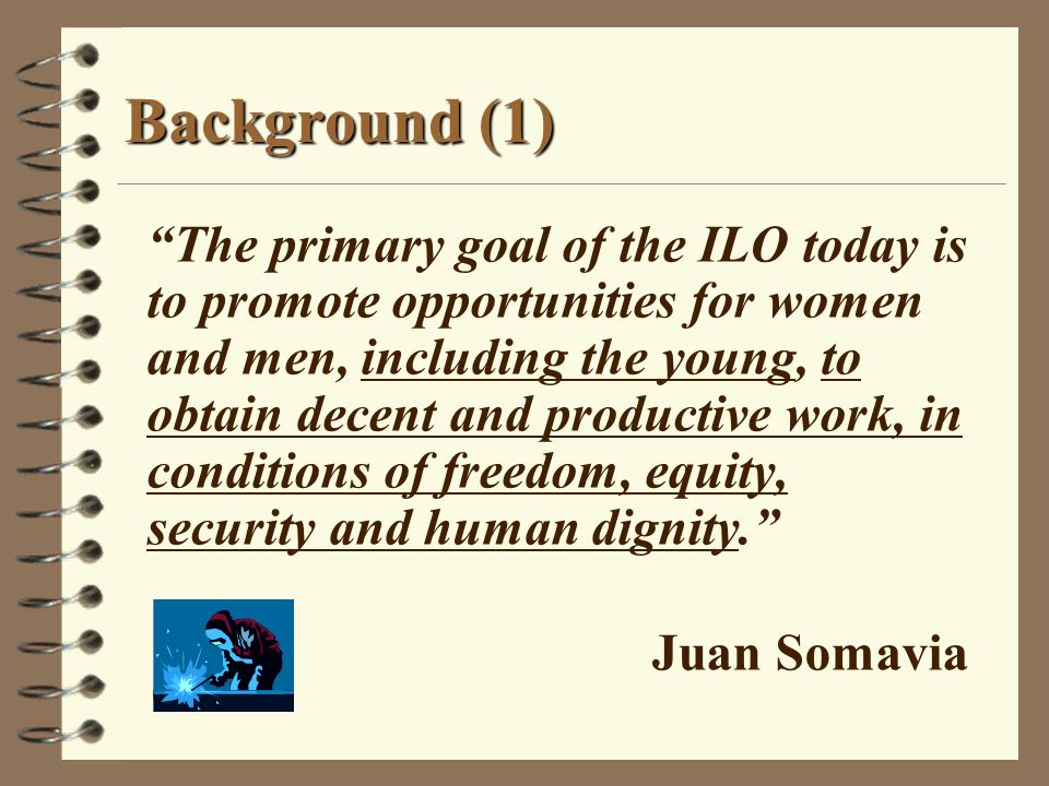 The primary goal of the ILO today is to promote opportunities for women and men, including the young, to obtain decent and productive work, in conditions of freedom, equity, security and human dignity. Juan Somavia Background (1)