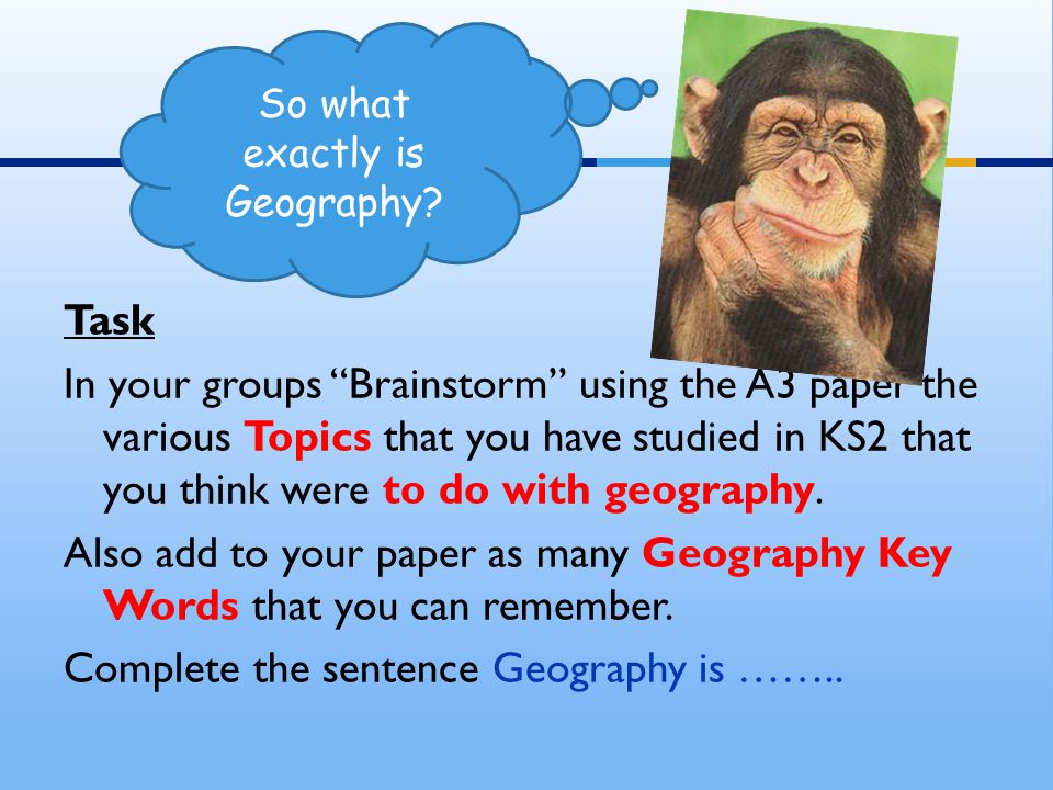 Task In your groups Brainstorm using the A3 paper the various Topics that you have studied in KS2 that you think were to do with geography.