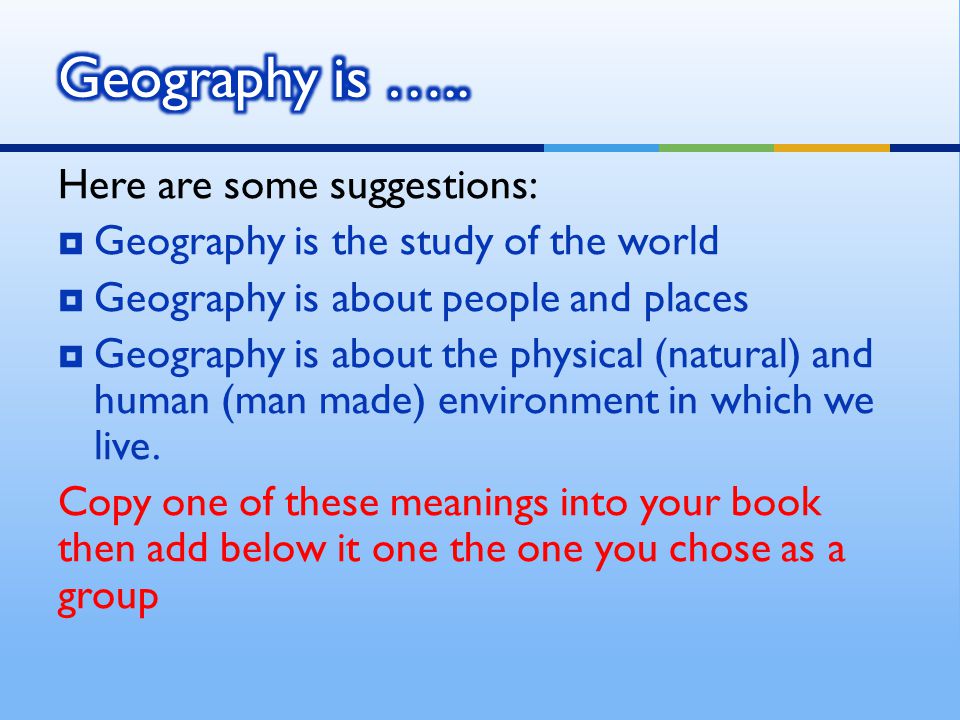 Here are some suggestions:  Geography is the study of the world  Geography is about people and places  Geography is about the physical (natural) and human (man made) environment in which we live.