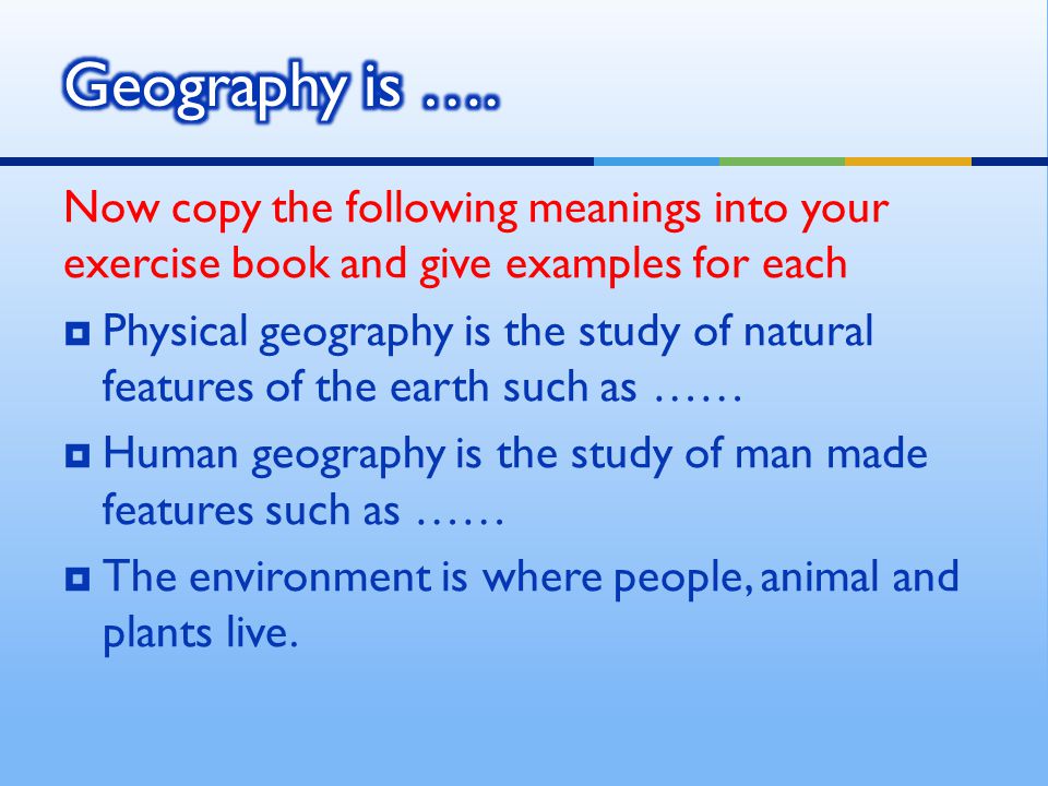 Now copy the following meanings into your exercise book and give examples for each  Physical geography is the study of natural features of the earth such as ……  Human geography is the study of man made features such as ……  The environment is where people, animal and plants live.