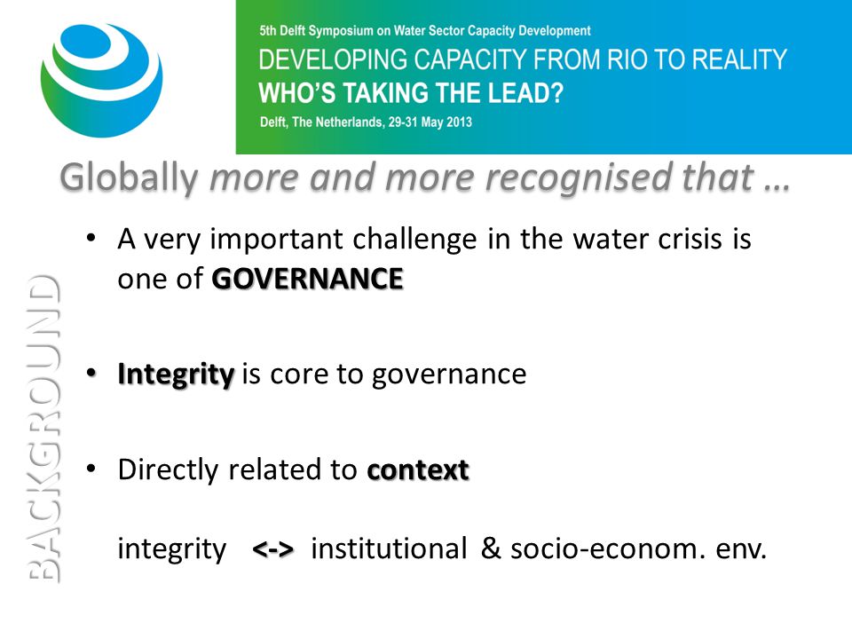 Globally more and more recognised that … BACKGROUND GOVERNANCE A very important challenge in the water crisis is one of GOVERNANCE Integrity Integrity is core to governance context Directly related to context integrity institutional & socio-econom.
