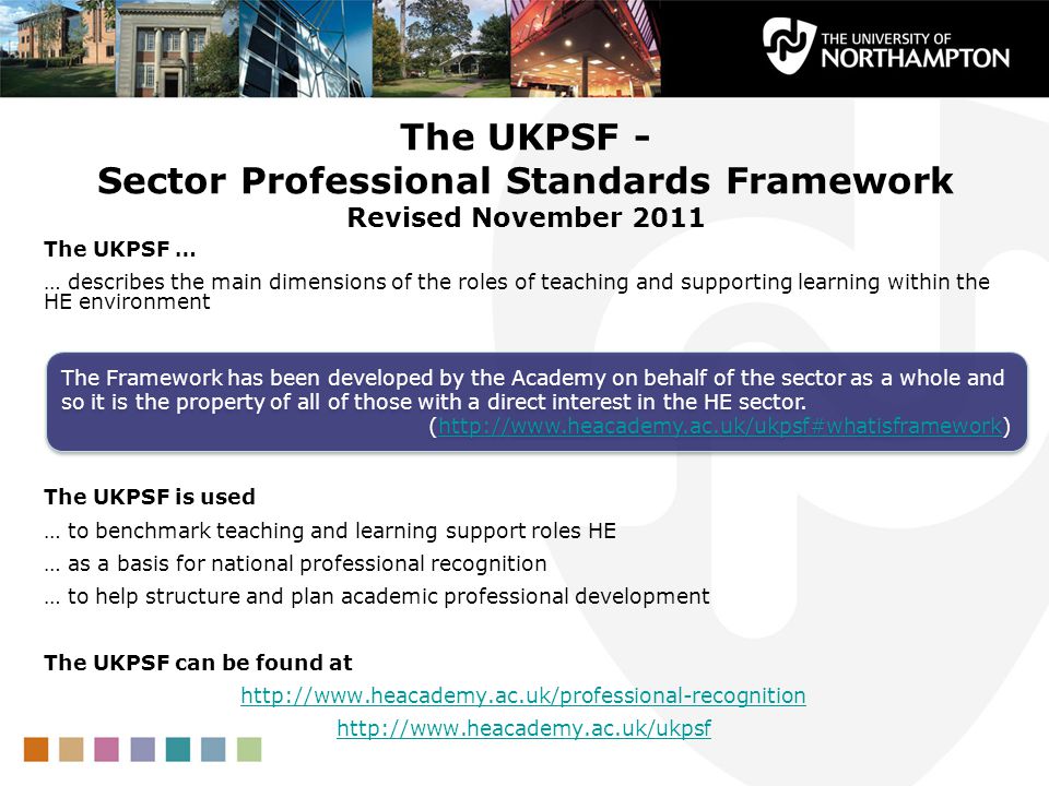The UKPSF - Sector Professional Standards Framework Revised November 2011 The UKPSF … … describes the main dimensions of the roles of teaching and supporting learning within the HE environment The UKPSF is used … to benchmark teaching and learning support roles HE … as a basis for national professional recognition … to help structure and plan academic professional development The UKPSF can be found at     The Framework has been developed by the Academy on behalf of the sector as a whole and so it is the property of all of those with a direct interest in the HE sector.