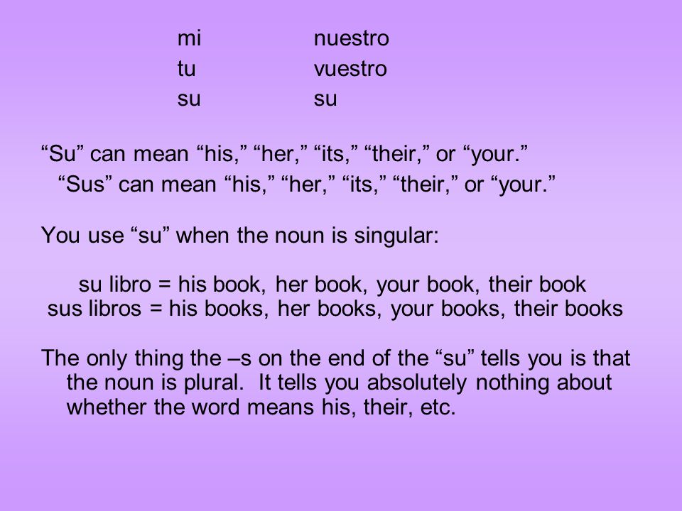 minuestro tuvuestrosu Su can mean his, her, its, their, or your. Sus can mean his, her, its, their, or your. You use su when the noun is singular: su libro = his book, her book, your book, their book sus libros = his books, her books, your books, their books The only thing the –s on the end of the su tells you is that the noun is plural.