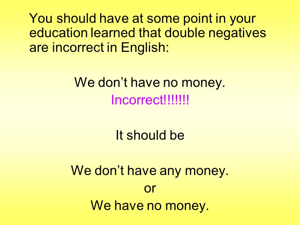 You should have at some point in your education learned that double negatives are incorrect in English: We don’t have no money.