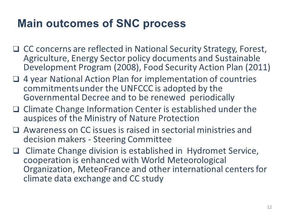 Main outcomes of SNC process  CC concerns are reflected in National Security Strategy, Forest, Agriculture, Energy Sector policy documents and Sustainable Development Program (2008), Food Security Action Plan (2011)  4 year National Action Plan for implementation of countries commitments under the UNFCCC is adopted by the Governmental Decree and to be renewed periodically  Climate Change Information Center is established under the auspices of the Ministry of Nature Protection  Awareness on CC issues is raised in sectorial ministries and decision makers - Steering Committee  Climate Change division is established in Hydromet Service, cooperation is enhanced with World Meteorological Organization, MeteoFrance and other international centers for climate data exchange and CC study 12