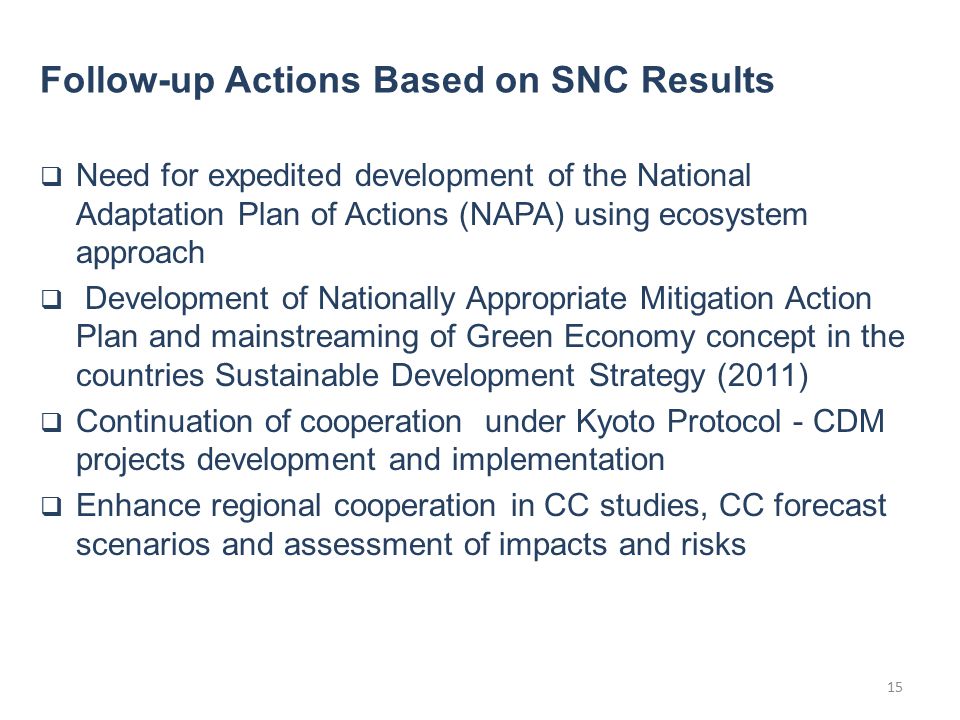  Need for expedited development of the National Adaptation Plan of Actions (NAPA) using ecosystem approach  Development of Nationally Appropriate Mitigation Action Plan and mainstreaming of Green Economy concept in the countries Sustainable Development Strategy (2011)  Continuation of cooperation under Kyoto Protocol - CDM projects development and implementation  Enhance regional cooperation in CC studies, CC forecast scenarios and assessment of impacts and risks Follow-up Actions Based on SNC Results 15