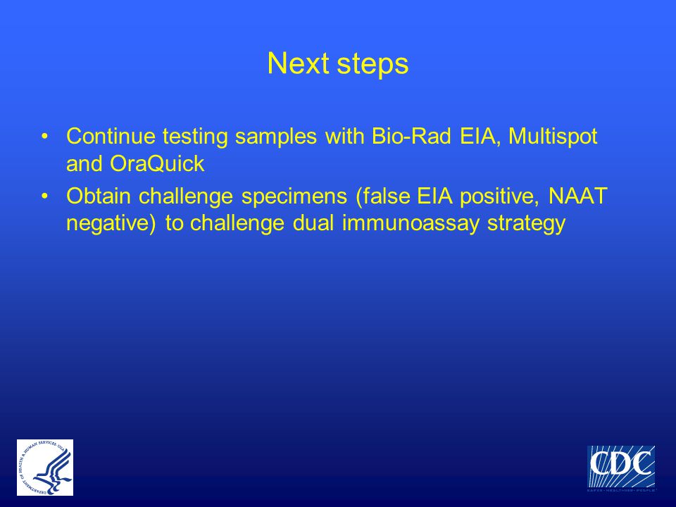 Next steps Continue testing samples with Bio-Rad EIA, Multispot and OraQuick Obtain challenge specimens (false EIA positive, NAAT negative) to challenge dual immunoassay strategy