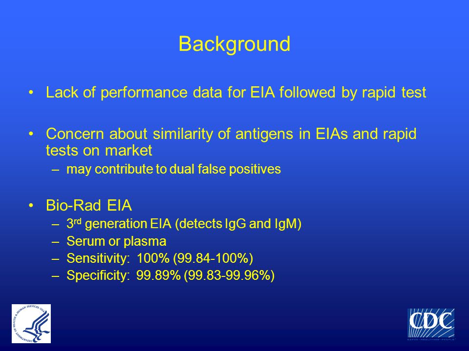 Background Lack of performance data for EIA followed by rapid test Concern about similarity of antigens in EIAs and rapid tests on market –may contribute to dual false positives Bio-Rad EIA –3 rd generation EIA (detects IgG and IgM) –Serum or plasma –Sensitivity: 100% ( %) –Specificity: 99.89% ( %)