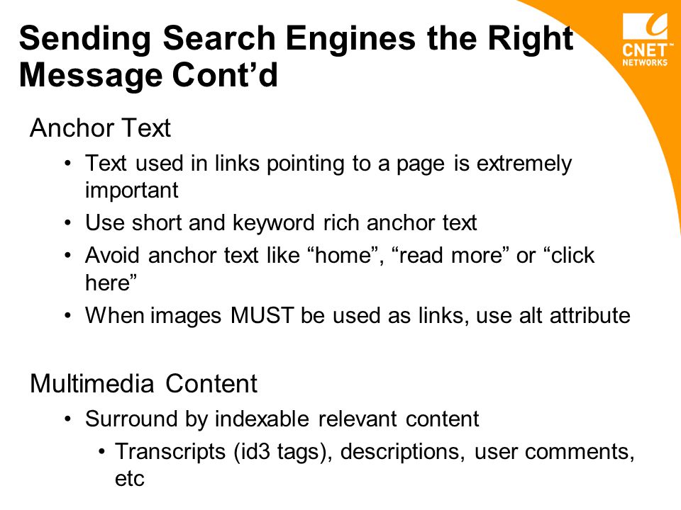 Sending Search Engines the Right Message Cont’d Anchor Text Text used in links pointing to a page is extremely important Use short and keyword rich anchor text Avoid anchor text like home , read more or click here When images MUST be used as links, use alt attribute Multimedia Content Surround by indexable relevant content Transcripts (id3 tags), descriptions, user comments, etc