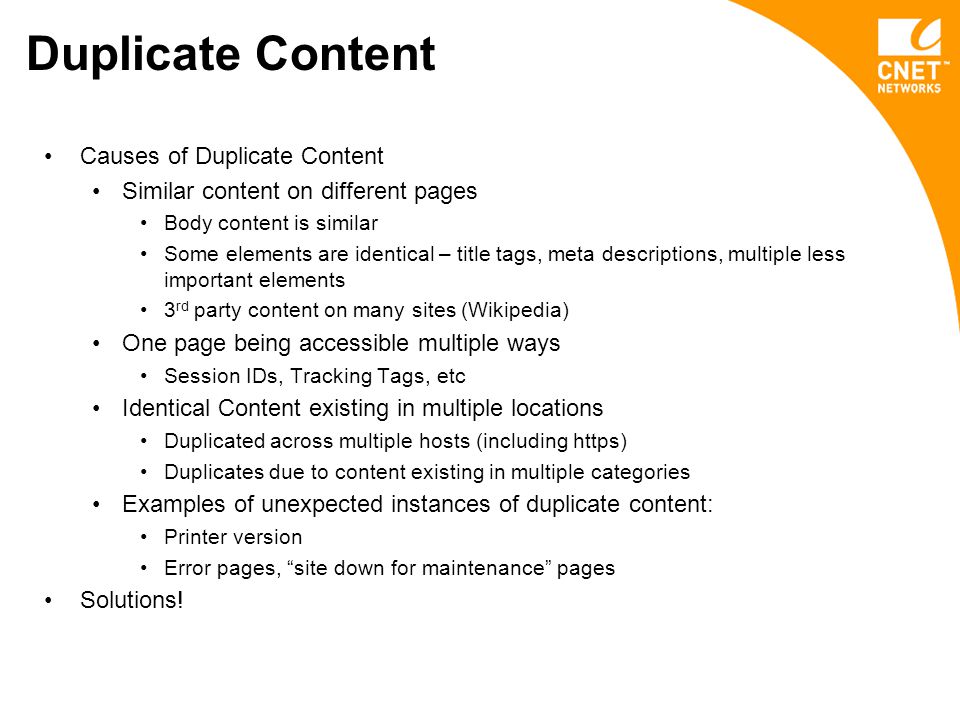Duplicate Content Causes of Duplicate Content Similar content on different pages Body content is similar Some elements are identical – title tags, meta descriptions, multiple less important elements 3 rd party content on many sites (Wikipedia) One page being accessible multiple ways Session IDs, Tracking Tags, etc Identical Content existing in multiple locations Duplicated across multiple hosts (including https) Duplicates due to content existing in multiple categories Examples of unexpected instances of duplicate content: Printer version Error pages, site down for maintenance pages Solutions!