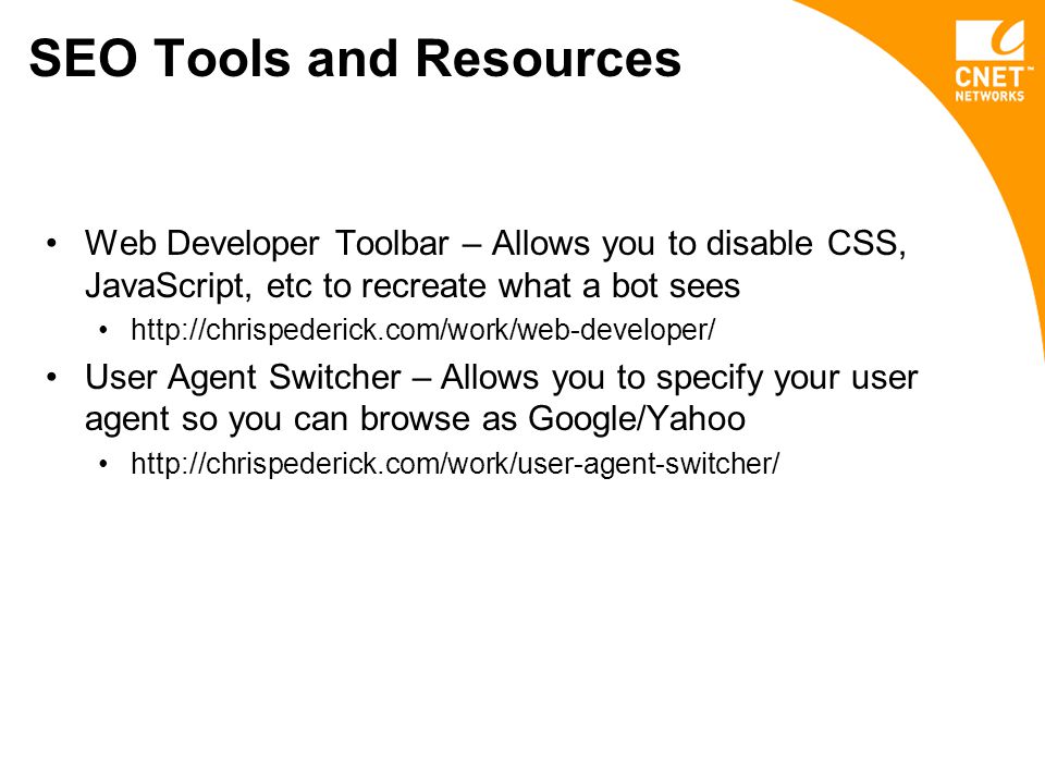 SEO Tools and Resources Web Developer Toolbar – Allows you to disable CSS, JavaScript, etc to recreate what a bot sees   User Agent Switcher – Allows you to specify your user agent so you can browse as Google/Yahoo