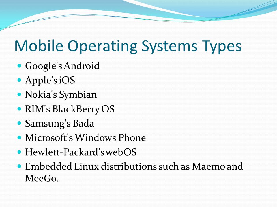 Mobile Operating Systems Types Google s Android Apple s iOS Nokia s Symbian RIM s BlackBerry OS Samsung s Bada Microsoft s Windows Phone Hewlett-Packard s webOS Embedded Linux distributions such as Maemo and MeeGo.