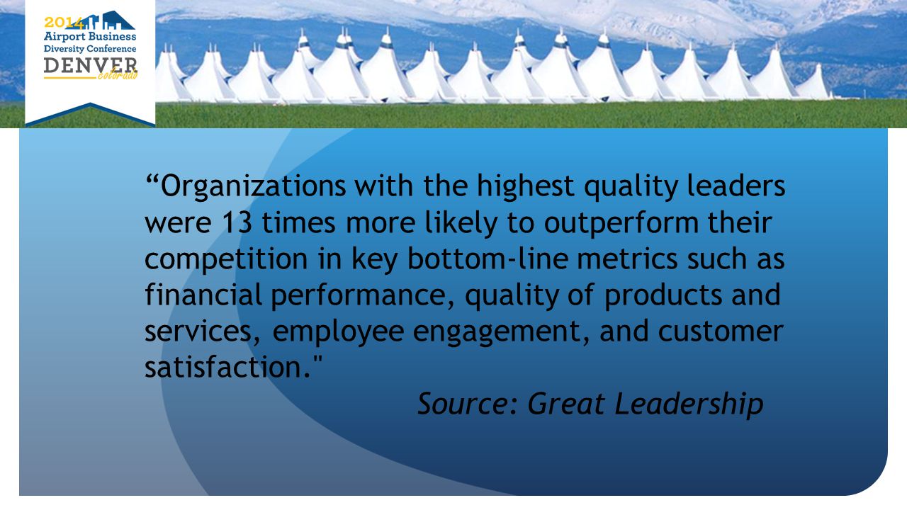 Organizations with the highest quality leaders were 13 times more likely to outperform their competition in key bottom-line metrics such as financial performance, quality of products and services, employee engagement, and customer satisfaction. Source: Great Leadership