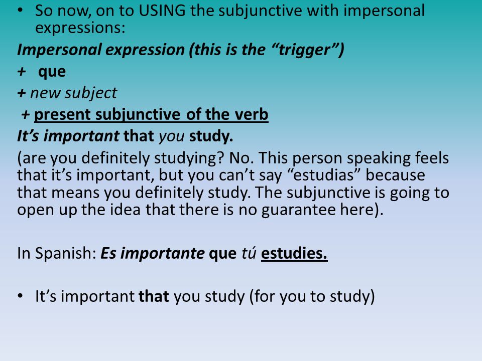 So now, on to USING the subjunctive with impersonal expressions: Impersonal expression (this is the trigger ) + que + new subject + present subjunctive of the verb It’s important that you study.
