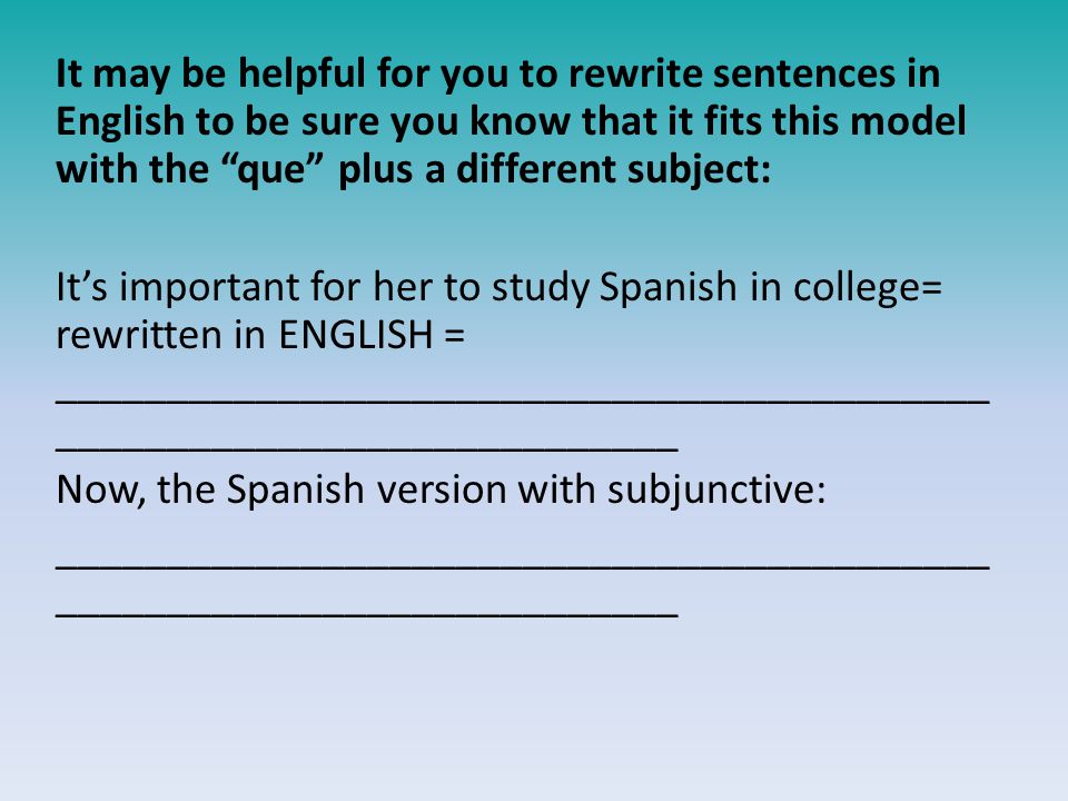 It may be helpful for you to rewrite sentences in English to be sure you know that it fits this model with the que plus a different subject: It’s important for her to study Spanish in college= rewritten in ENGLISH = __________________________________________ ____________________________ Now, the Spanish version with subjunctive: __________________________________________ ____________________________