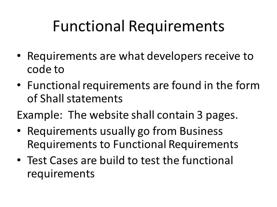 Functional Requirements Requirements are what developers receive to code to Functional requirements are found in the form of Shall statements Example: The website shall contain 3 pages.