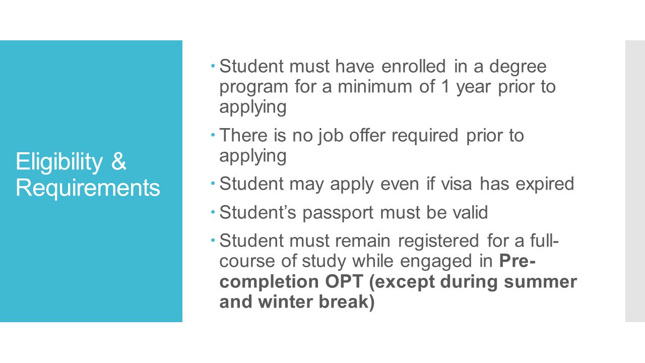 Eligibility & Requirements  Student must have enrolled in a degree program for a minimum of 1 year prior to applying  There is no job offer required prior to applying  Student may apply even if visa has expired  Student’s passport must be valid  Student must remain registered for a full- course of study while engaged in Pre- completion OPT (except during summer and winter break)