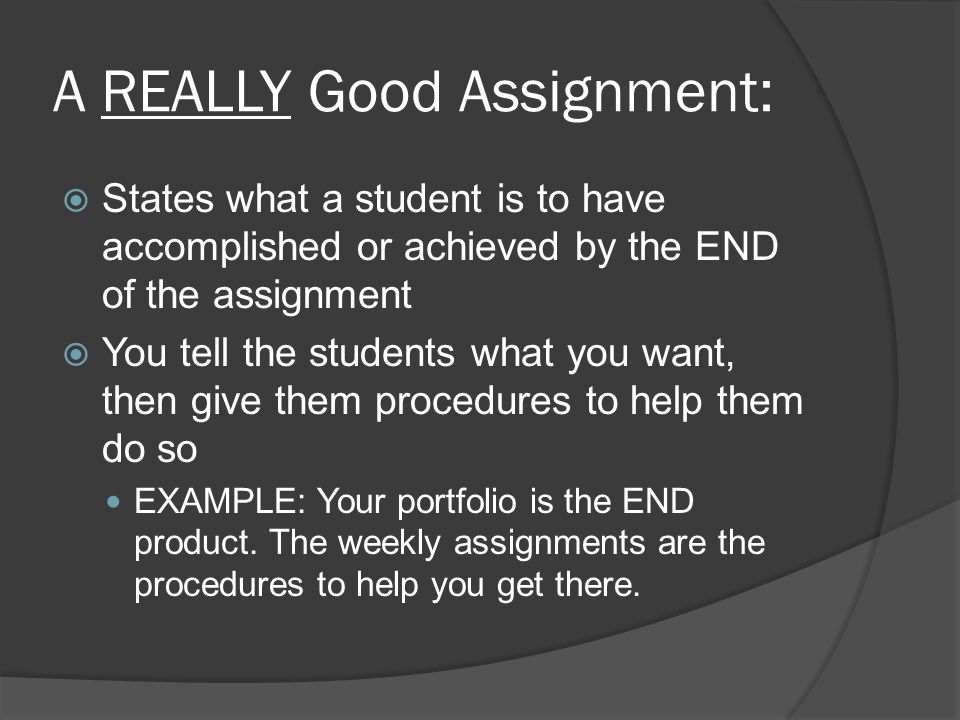 A REALLY Good Assignment:  States what a student is to have accomplished or achieved by the END of the assignment  You tell the students what you want, then give them procedures to help them do so EXAMPLE: Your portfolio is the END product.