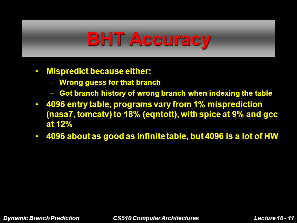 Dynamic Branch PredictionCS510 Computer ArchitecturesLecture BHT Accuracy Mispredict because either: –Wrong guess for that branch –Got branch history of wrong branch when indexing the table 4096 entry table, programs vary from 1% misprediction (nasa7, tomcatv) to 18% (eqntott), with spice at 9% and gcc at 12% 4096 about as good as infinite table, but 4096 is a lot of HW