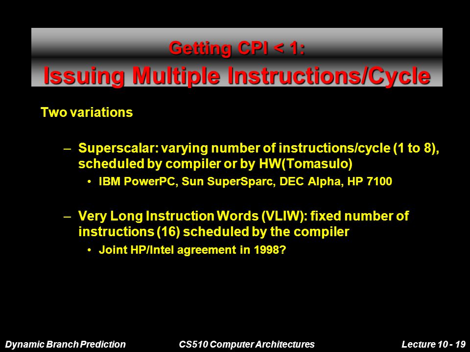 Dynamic Branch PredictionCS510 Computer ArchitecturesLecture Getting CPI < 1: Issuing Multiple Instructions/Cycle Two variations –Superscalar: varying number of instructions/cycle (1 to 8), scheduled by compiler or by HW(Tomasulo) IBM PowerPC, Sun SuperSparc, DEC Alpha, HP 7100 –Very Long Instruction Words (VLIW): fixed number of instructions (16) scheduled by the compiler Joint HP/Intel agreement in 1998