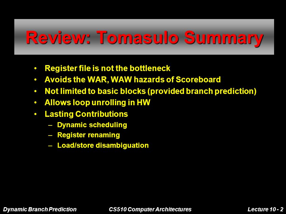 Dynamic Branch PredictionCS510 Computer ArchitecturesLecture Review: Tomasulo Summary Register file is not the bottleneck Avoids the WAR, WAW hazards of Scoreboard Not limited to basic blocks (provided branch prediction) Allows loop unrolling in HW Lasting Contributions –Dynamic scheduling –Register renaming –Load/store disambiguation