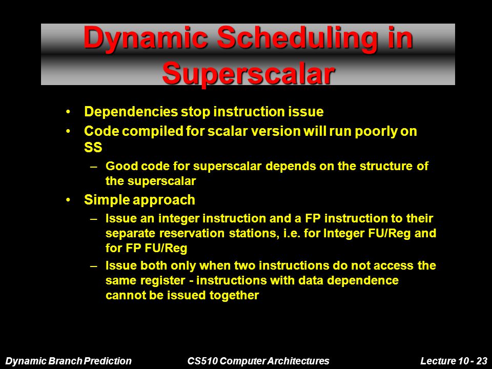 Dynamic Branch PredictionCS510 Computer ArchitecturesLecture Dynamic Scheduling in Superscalar Dependencies stop instruction issue Code compiled for scalar version will run poorly on SS –Good code for superscalar depends on the structure of the superscalar Simple approach –Issue an integer instruction and a FP instruction to their separate reservation stations, i.e.