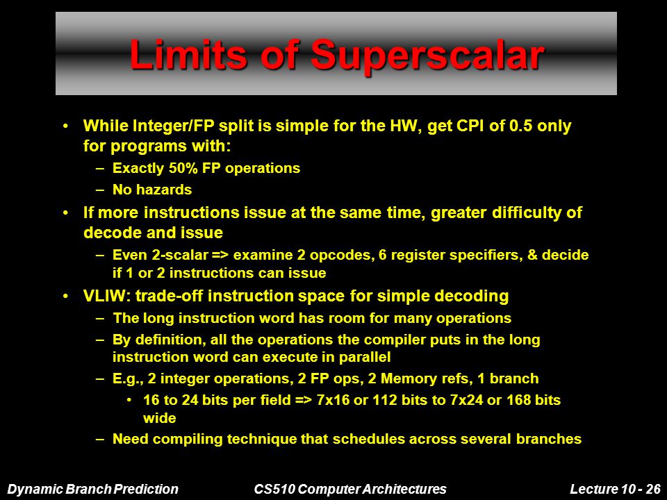 Dynamic Branch PredictionCS510 Computer ArchitecturesLecture Limits of Superscalar While Integer/FP split is simple for the HW, get CPI of 0.5 only for programs with: –Exactly 50% FP operations –No hazards If more instructions issue at the same time, greater difficulty of decode and issue –Even 2-scalar => examine 2 opcodes, 6 register specifiers, & decide if 1 or 2 instructions can issue VLIW: trade-off instruction space for simple decoding –The long instruction word has room for many operations –By definition, all the operations the compiler puts in the long instruction word can execute in parallel –E.g., 2 integer operations, 2 FP ops, 2 Memory refs, 1 branch 16 to 24 bits per field => 7x16 or 112 bits to 7x24 or 168 bits wide –Need compiling technique that schedules across several branches