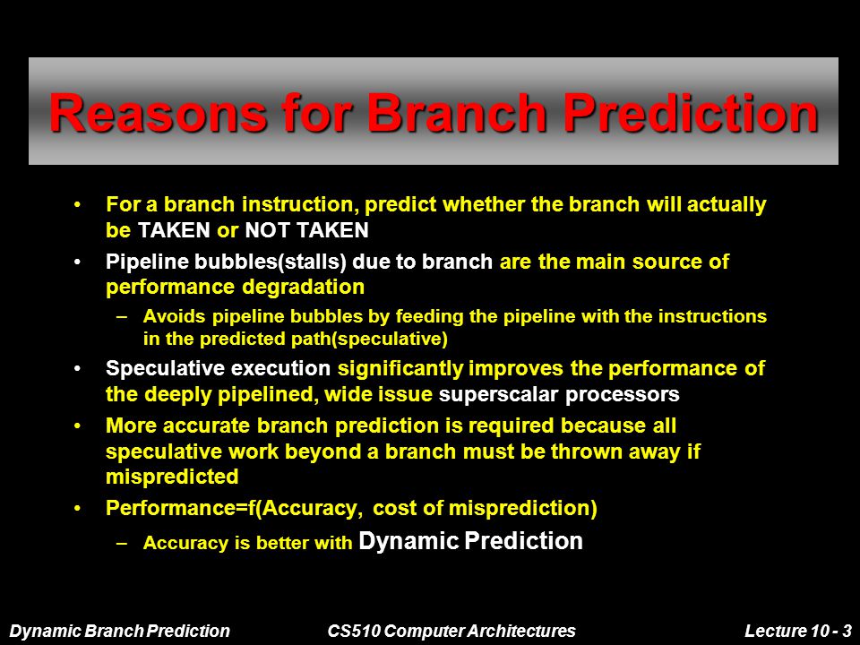 Dynamic Branch PredictionCS510 Computer ArchitecturesLecture Reasons for Branch Prediction For a branch instruction, predict whether the branch will actually be TAKEN or NOT TAKEN Pipeline bubbles(stalls) due to branch are the main source of performance degradation –Avoids pipeline bubbles by feeding the pipeline with the instructions in the predicted path(speculative) Speculative execution significantly improves the performance of the deeply pipelined, wide issue superscalar processors More accurate branch prediction is required because all speculative work beyond a branch must be thrown away if mispredicted Performance=f(Accuracy, cost of misprediction) –Accuracy is better with Dynamic Prediction
