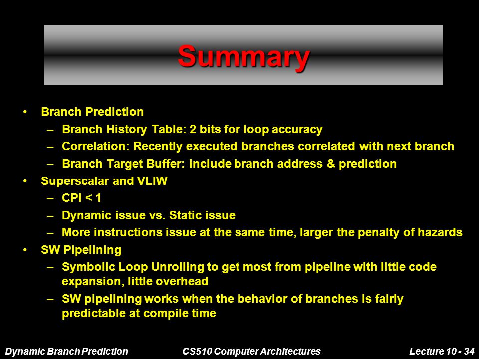 Dynamic Branch PredictionCS510 Computer ArchitecturesLecture SummarySummary Branch Prediction –Branch History Table: 2 bits for loop accuracy –Correlation: Recently executed branches correlated with next branch –Branch Target Buffer: include branch address & prediction Superscalar and VLIW –CPI < 1 –Dynamic issue vs.