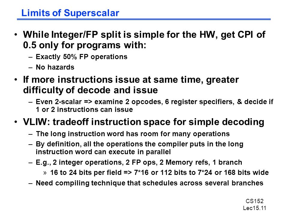 CS152 Lec15.11 Limits of Superscalar While Integer/FP split is simple for the HW, get CPI of 0.5 only for programs with: –Exactly 50% FP operations –No hazards If more instructions issue at same time, greater difficulty of decode and issue –Even 2-scalar => examine 2 opcodes, 6 register specifiers, & decide if 1 or 2 instructions can issue VLIW: tradeoff instruction space for simple decoding –The long instruction word has room for many operations –By definition, all the operations the compiler puts in the long instruction word can execute in parallel –E.g., 2 integer operations, 2 FP ops, 2 Memory refs, 1 branch »16 to 24 bits per field => 7*16 or 112 bits to 7*24 or 168 bits wide –Need compiling technique that schedules across several branches