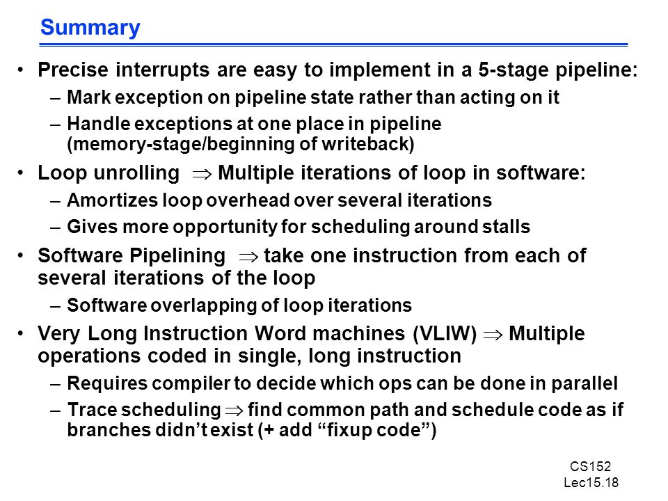 CS152 Lec15.18 Summary Precise interrupts are easy to implement in a 5-stage pipeline: –Mark exception on pipeline state rather than acting on it –Handle exceptions at one place in pipeline (memory-stage/beginning of writeback) Loop unrolling  Multiple iterations of loop in software: –Amortizes loop overhead over several iterations –Gives more opportunity for scheduling around stalls Software Pipelining  take one instruction from each of several iterations of the loop –Software overlapping of loop iterations Very Long Instruction Word machines (VLIW)  Multiple operations coded in single, long instruction –Requires compiler to decide which ops can be done in parallel –Trace scheduling  find common path and schedule code as if branches didn’t exist (+ add fixup code )