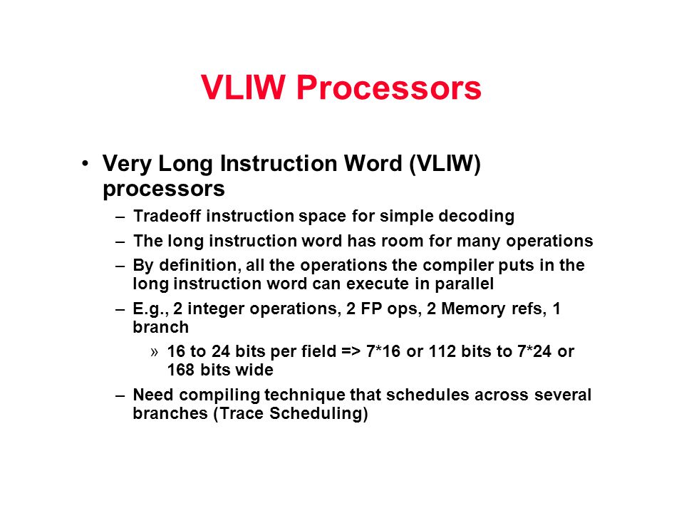 VLIW Processors Very Long Instruction Word (VLIW) processors –Tradeoff instruction space for simple decoding –The long instruction word has room for many operations –By definition, all the operations the compiler puts in the long instruction word can execute in parallel –E.g., 2 integer operations, 2 FP ops, 2 Memory refs, 1 branch »16 to 24 bits per field => 7*16 or 112 bits to 7*24 or 168 bits wide –Need compiling technique that schedules across several branches (Trace Scheduling)